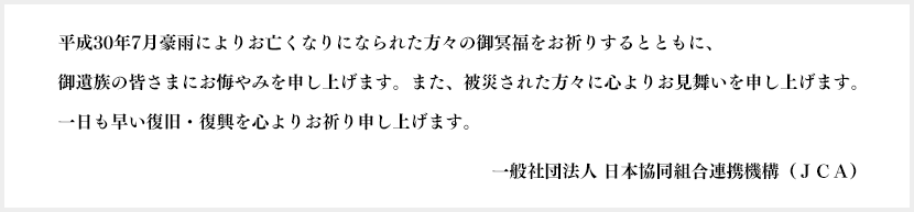 平成30年7月豪雨によりお亡くなりになられた方々の御冥福をお祈りするとともに、御遺族の皆さまにお悔やみを申し上げます。また、被災された方々に心よりお見舞いを申し上げます。一日も早い復旧・復興を心よりお祈り申し上げます。JCA