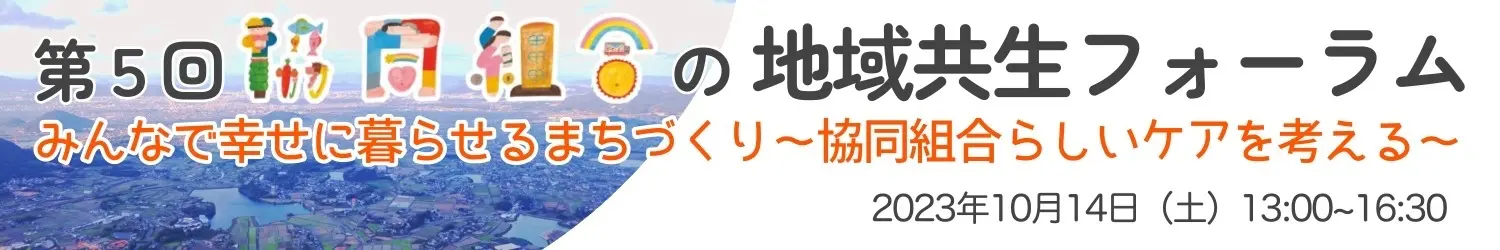 第5回 協同組合の地域共生フォーラム みんなで幸せに暮らせるまちづくり～協同組合らしいケアを考える～ 2023年10月14日(土) 13:00～16:30